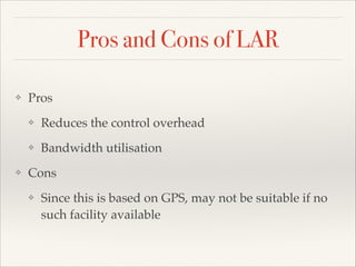Pros and Cons of LAR
❖ Pros!
❖ Reduces the control overhead!
❖ Bandwidth utilisation!
❖ Cons !
❖ Since this is based on GPS, may not be suitable if no
such facility available