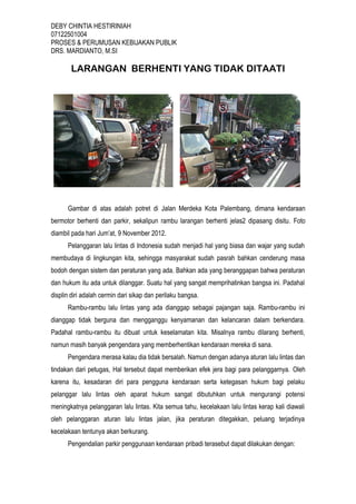 DEBY CHINTIA HESTIRINIAH
07122501004
PROSES & PERUMUSAN KEBIJAKAN PUBLIK
DRS. MARDIANTO, M.SI

LARANGAN BERHENTI YANG TIDAK DITAATI

Gambar di atas adalah potret di Jalan Merdeka Kota Palembang, dimana kendaraan
bermotor berhenti dan parkir, sekalipun rambu larangan berhenti jelas2 dipasang disitu. Foto
diambil pada hari Jum’at, 9 November 2012.
Pelanggaran lalu lintas di Indonesia sudah menjadi hal yang biasa dan wajar yang sudah
membudaya di lingkungan kita, sehingga masyarakat sudah pasrah bahkan cenderung masa
bodoh dengan sistem dan peraturan yang ada. Bahkan ada yang beranggapan bahwa peraturan
dan hukum itu ada untuk dilanggar. Suatu hal yang sangat memprihatinkan bangsa ini. Padahal
displin diri adalah cermin dari sikap dan perilaku bangsa.
Rambu-rambu lalu lintas yang ada dianggap sebagai pajangan saja. Rambu-rambu ini
dianggap tidak berguna dan mengganggu kenyamanan dan kelancaran dalam berkendara.
Padahal rambu-rambu itu dibuat untuk keselamatan kita. Misalnya rambu dilarang berhenti,
namun masih banyak pengendara yang memberhentikan kendaraan mereka di sana.
Pengendara merasa kalau dia tidak bersalah. Namun dengan adanya aturan lalu lintas dan
tindakan dari petugas, Hal tersebut dapat memberikan efek jera bagi para pelanggarnya. Oleh
karena itu, kesadaran diri para pengguna kendaraan serta ketegasan hukum bagi pelaku
pelanggar lalu lintas oleh aparat hukum sangat dibutuhkan untuk mengurangi potensi
meningkatnya pelanggaran lalu lintas. Kita semua tahu, kecelakaan lalu lintas kerap kali diawali
oleh pelanggaran aturan lalu lintas jalan, jika peraturan ditegakkan, peluang terjadinya
kecelakaan tentunya akan berkurang.
Pengendalian parkir penggunaan kendaraan pribadi terasebut dapat dilakukan dengan:

 