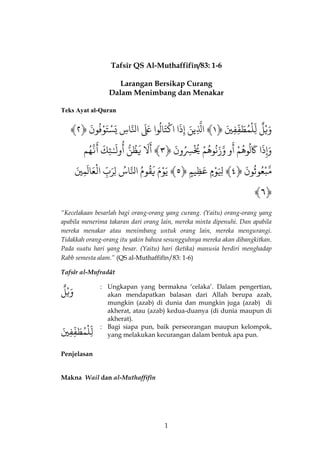 1 
Tafsîr QS Al-Muthaffifîn/83: 1-6 
Larangan Bersikap Curang 
Dalam Menimbang dan Menakar 
Teks Ayat al-Quran 
﴾ٌ وَيْ لٌ لٌِّلْمُطَفِّفِيٌَ ﴿ٌ ١﴾ اٌذلَِّينٌَ إٌِذَا اٌكْتَالُواعٌٌَََاٌذلنّاسٌِيٌسَْتَوْفُونٌَ ﴿ٌ ٢ 
وَإِذَا كٌََلُوهُمٌْ وٌ 
َ 
أذٌوزَنُوهُمٌْ يٌُُْسُِِونٌَ ﴿ٌ ٣﴾ لٌٌَ 
َ 
أ يٌَظُنٌّ وٌلَـٌٰ 
ُ 
أ ئِكٌَذٌنّهُم 
َ 
أٌ 
ذمّبْعُوثُونٌَ ﴿ٌ ٤﴾ لٌَِِوْ مٌ عٌَظِي مٌ ﴿ٌ ٥﴾ يٌَوْمٌَ يٌَقُومٌُ اٌذلنّاسٌُلٌِرَبٌِّ اٌلْعَالَمِيٌٌَ 
﴾٦﴿ 
“Kecelakaan besarlah bagi orang-orang yang curang. (Yaitu) orang-orang yang apabila menerima takaran dari orang lain, mereka minta dipenuhi. Dan apabila mereka menakar atau menimbang untuk orang lain, mereka mengurangi. Tidakkah orang-orang itu yakin bahwa sesungguhnya mereka akan dibangkitkan. Pada suatu hari yang besar. (Yaitu) hari (ketika) manusia berdiri menghadap Rabb semesta alam.” (QS al-Muthaffifîn/83: 1-6) 
Tafsîr al-Mufradât 
وَيْ لٌ 
: 
Ungkapan yang bermakna ‘celaka’. Dalam pengertian, akan mendapatkan balasan dari Allah berupa azab, mungkin (azab) di dunia dan mungkin juga (azab) di akherat, atau (azab) kedua-duanya (di dunia maupun di akherat). 
لِّلْمُطَفِّفِيٌَ 
: 
Bagi siapa pun, baik perseorangan maupun kelompok, yang melakukan kecurangan dalam bentuk apa pun. 
Penjelasan 
Makna Wail dan al-Muthaffifîn  