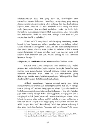 10 
dikehendaki-Nya. Pada hari yang besar ini, al-muthaffifûn akan merasakan balasan hukuman. Hendaknya orang-orang yang curang dalam menakar dan menimbang takut terhadap hari itu, dan bertakwa kepada Allâh ‘Azza wa Jalla serta memberikan hak orang lain secara utuh (sempurna). Jika memberi tambahan, maka itu lebih baik. Hendaknya mereka juga mengambil hak mereka secara utuh, namun jika mau bertoleransi, maka itu lebih baik. Semoga Allâh Azza wa Jalla memberikan taufik kepada kita.18 
Di sini, as-Sa’di menyimpulkan bahwa yang mendorong mereka berani berbuat kecurangan dalam menakar dan menimbang adalah karena mereka tidak mengimani Hari Akhir. Jika mereka mengimaninya, dan yakin bahwa mereka akan berdiri di hadapan Allâh k untuk memperhitungkan perbuatan mereka, yang besar maupun yang kecil, niscaya akan menahan diri dari praktik curang itu dan kemudian bertaubat darinya.”19 
Pengaruh Ayat Pada Para Sahabat Nabi shallallâhu ‘alaihi wa sallam 
Sahabat Ibnu ‘Abbâs radhiyallâhu ‘anhu menceritakan, “Ketika pertama kali Nabi shallallâhu ‘alaihi wa sallam datang ke (kota) Madinah, mereka (para penduduknya) termasuk manusia paling buruk dalam menakar. Kemudian Allâh ‘Azza wa Jalla menurunkan (ayat). Selanjutnya mereka memerbaiki cara penakaran.” (Riwayat Ibnu Mâjah dan Ibnu Hibbân dan dishahîhkan oleh al-Albâni). 
Al-Farâ` mengatakan, “Mereka menjadi orang yang paling menyempurnakan takaran (dan timbangan) sampai hari ini.”20 Sebagai catatan penting, al-‘Utsaimîn mengingatkan, bahwa “ayat ini -- meskipun berhubungan erat dengan takaran dan timbangan – bisa diperlakukan juga pada seorang pekerja. Ketika seorang pekerja atau pegawai jika ia menginginkan hak (honor)-nya utuh, namun ia dating terlambat dalam bekerja terlambat atau pulang terlebih dahulu sebelum waktunya, ia termasuk dalam kategori al-muthaffifin yang mendapatkan ancaman dari Allâh dengan kata ‘wail’ (kecelakaan). Sebab jika gajinya berkurang 1 riyal pun, pasti akan berkata: “mengapa gaji saya kurang?”. Ia sangat 
18Al-‘Utsaimin, Syarh Riyâdh ash-Shâlihîn, juz II, hl. 1466. 
19As-Sa’di, Taisîr al-Karîm ar-Rahmân fî Tafsîr al-Kalâm al-Mannân, hal. 1001. 
20Al-Qurthubi, Al-Jâmi li Ahkâm al-Qur`ân, juz XIX, hal. 218.  