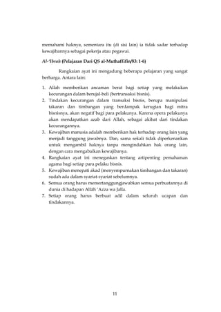 11 
memahami haknya, sementara itu (di sisi lain) ia tidak sadar terhadap kewajibannya sebagai pekerja atau pegawai. 
Al-‘Ibrah (Pelajaran Dari QS al-Muthaffifîn/83: 1-6) 
Rangkaian ayat ini mengadung beberapa pelajaran yang sangat berharga. Antara lain: 
1. Allah memberikan ancaman berat bagi setiap yang melakukan kecurangan dalam berujal-beli (bertransaksi bisnis). 
2. Tindakan kecurangan dalam transaksi bisnis, berupa manipulasi takaran dan timbangan yang berdampak kerugian bagi mitra bisnisnya, akan negatif bagi para pelakunya. Karena opera pelakunya akan mendapatkan azab dari Allah, sebagai akibat dari tindakan kecurangannya. 
3. Kewajiban manusia adalah memberikan hak terhadap orang lain yang menjadi tanggung jawabnya. Dan, sama sekali tidak diperkenankan untuk mengambil haknya tanpa mengindahkan hak orang lain, dengan cara mengabaikan kewajibanya. 
4. Rangkaian ayat ini menegaskan tentang artipenting pemahaman agama bagi setiap para pelaku bisnis. 
5. Kewajiban menepati akad (menyempurnakan timbangan dan takaran) sudah ada dalam syariat-syariat sebelumnya. 
6. Semua orang harus memertanggungjawabkan semua perbuatannya di dunia di hadapan Allâh ‘Azza wa Jalla. 
7. Setiap orang harus berbuat adil dalam seluruh ucapan dan tindakannya. 