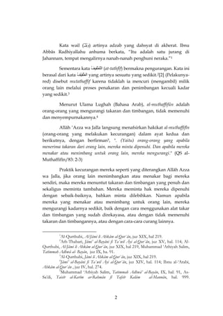 2 
Kata wail (وَيْلٌ ) artinya adzab yang dahsyat di akherat. Ibnu Abbâs Radhiyallahu anhuma berkata, “Itu adalah satu jurang di Jahannam, tempat mengalirnya nanah-nanah penghuni neraka.”1 
Sementara kata التَّطْفِيفُ (at-tathfîf) bermakna pengurangan. Kata ini berasal dari kata الطَفِيْفُ yang artinya sesuatu yang sedikit.2[2] (Pelakunya- red) disebut mutathaffif karena tidaklah ia mencuri (mengambil) milik orang lain melalui proses penakaran dan penimbangan kecuali kadar yang sedikit.3 
Menurut Ulama Lughah (Bahasa Arab), al-muthaffifûn adalah orang-orang yang mengurangi takaran dan timbangan, tidak memenuhi dan menyempurnakannya.4 
Allâh ‘Azza wa Jalla langsung menafsirkan hakikat al-muthaffifîn (orang-orang yang melakukan kecurangan) dalam ayat kedua dan berikutnya, dengan berfirman5, ". (Yaitu) orang-orang yang apabila menerima takaran dari orang lain, mereka minta dipenuhi. Dan apabila mereka menakar atau menimbang untuk orang lain, mereka mengurangi." (QS al- Muthaffifîn/83: 2-3) 
Praktik kecurangan mereka seperti yang diterangkan Allâh Azza wa Jalla, jika orang lain menimbangkan atau menakar bagi mereka sendiri, maka mereka menuntut takaran dan timbangan yang penuh dan sekaligus meminta tambahan. Mereka meminta hak mereka dipenuhi dengan sebaik-baiknya, bahkan minta dilebihkan. Namun apabila mereka yang menakar atau menimbang untuk orang lain, mereka mengurangi kadarnya sedikit, baik dengan cara menggunakan alat takar dan timbangan yang sudah direkayasa, atau dengan tidak memenuhi takaran dan timbangannya, atau dengan cara-cara curang lainnya. 
1Al-Qurthubi, Al-Jâmi li Ahkâm al-Qur`ân, juz XIX, hal 219. 
2Ath-Thabari, Jâmi’ al-Bayâni fi Ta`wil Āyi al-Qur`ân, juz XV, hal. 114; Al- Qurthubi, Al-Jâmi li Ahkâm al-Qur`ân, juz XIX, hal 219, Muhammad ‘Athiyah Salim, Tatimmah Adhwâ al- Bayân, juz IX, ha. 91. 
3Al-Qurthubi, Jâmi li Ahkâm al-Qur`ân, juz XIX, hal 219. 
4Jâmi’ al-Bayâni fi Ta`wil Āyi al-Qur`ân, juz XIV, hal. 114; Ibnu al-‘Arabi, Ahkâm al-Qur`ân , juz IV, hal. 274. 
5Muhammad ‘Athiyah Salim, Tatimmah Adhwâ’ al-Bayân, IX, hal. 91, As- Sa’di, Taisîr al-Karîm ar-Rahmân fî Tafsîr Kalâm al-Mannân, hal. 999.  