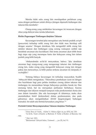 3 
Mereka tidak suka orang lain mendapatkan perlakuan yang sama dengan perlakuan untuk dirinya (dengan dipenuhi timbangan dan takaran bila membeli).6 
Orang-orang yang melakukan kecurangan ini terancam dengan siksa yang dahsyat atau neraka Jahannam. 
Risiko Pegurangan Timbangan dan/atau Takaran 
Kecurangan tersebut jelas merupakan satu bentuk praktik sariqah (pencurian) terhadap milik orang lain dan tidak mau bersikap adil dengan sesama.7 Dengan demikian, bila mengambil milik orang lain melalui takaran dan timbangan yang curang walaupun sedikit saja berakibat ancaman doa kecelakaan. Dan tentu ancaman akan lebih besar bagi siapa saja yang merampas harta dan kekayaan orang lain dalam jumlah yang lebih banyak. 
‘Abdurrahmân as-Sa’di menyatakan, bahwa “jika demikian ancaman bagi orang-orang yang mengurangi takaran dan timbangan orang lain, maka orang yang mengambil kekayaan orang lain dengan paksa dan mencurinya, ia lebih pantas terkena ancaman ini daripada al- muthaffifîn.8 
Tentang bahaya kecurangan ini terhadap masyarakat, Syaikh ‘Athiyyah Sâlim mengatakan, “Diawalinya pembukaan surat ini dengan doa kecelakaan bagi para pelaku tindakan curang dalam takaran dan timbangan itu menandakan betapa bahayanya perilaku buruk ini. Dan memang betul, hal itu merupakan perbuatan berbahaya. Karena timbangan dan takaran menjadi tumpuan roda perekonomian dunia dan asas dalam transaksi. Jika ada kecurangan di dalamnya, maka akan menimbulkan khalâl (kekisruhan) dalam perekonomian, dan pada gilirannya akan mengakibatkan ikhtilâl (kegoncangan) hubungan transaksi. Ini salah satu bentuk kerusakan yang besar.”9 
Perintah Untuk Menyempurnakan Takaran dan/atau Timbangan 
6Lihat: Ibnu al-‘Arabi, Al-Jâmi’ li Ahkâm al-Qur`ân, juz XIX, hal. 220. 
7As-Sa’di, Taisîr al-Karîm ar-Rahmân fî Tafsîr al-Kalâm al-Mannân, hal. 999. 
8 Ibid., hal. 1001. 
9Muhammad ‘Athiyah Salim, Tatimmah …, juz IX, hal. 91.  