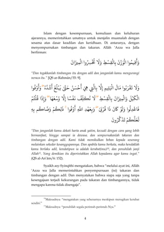 4 
Islam dengan kesempurnaan, kemuliaan dan keluhuran ajarannya, memerintahkan umatnya untuk menjalin muamalah dengan sesama atas dasar keadilan dan keridhaan. Di antaranya, dengan menyempurnakan timbangan dan takaran. Allâh ‘Azza wa Jalla berfirman: 
قِيمٌُ 
َ 
وَأ وا اٌلْوَزْنٌَ بٌِالْقِسْطٌِ وٌَلٌَ تٌُُْسُِِوا اٌلْمِيزَانٌَ 
“Dan tegakkanlah timbangan itu dengan adil dan janganlah kamu mengurangi neraca itu.” [QS ar-Rahmân/55: 9]. 
وَلٌَ تٌَقْرَبُوا مٌَّالٌَ اٌلَِْتِيمٌِ إٌِذلٌ بٌِالذتٌِ هٌٌَِ حٌْسَنٌُ 
َ 
أ حٌَذتٌّٰ يٌَبْلُغٌَ شٌُذدّهٌُ 
َ 
أ وْفُوا 
َ 
وَأٌ 
الْكَيْلٌَ وٌَالْمِيزَانٌَ بٌِالْقِسْطٌِ لٌَ نٌُكَلِّفٌُ نٌَّفْسًا إٌِذلٌ وٌُسْعَهَا وَإِذَا قٌُلْتُمٌٌْ 
فَاعْدِّلُوا وٌَلَوٌْ كٌََنٌَ ذٌَا قٌُرْبٌَٰ وَبِعَهْدٌِّ اٌذللٌِّ وٌْفُوا 
َ 
أ ذٌَٰٰلِكُمٌْ وٌَذصّاكُم بٌِهٌٌِ 
لَعَلذكُمٌْ تٌَذَذكرُونٌَ 
“Dan janganlah kamu dekati harta anak yatim, kecuali dengan cara yang lebih bermanfaat, hingga sampai ia dewasa. dan sempurnakanlah takaran dan timbangan dengan adil. Kami tidak memikulkan beban kepada sesorang melainkan sekedar kesanggupannya. Dan apabila kamu berkata, maka hendaklah kamu berlaku adil, kendatipun ia adalah kerabat(mu)10, dan penuhilah janji Allah11. Yang demikian itu diperintahkan Allah kepadamu agar kamu ingat.” (QS al-An’âm/6: 152). 
Syaikh asy-Syinqîthi mengatakan, bahwa “melalui ayat ini, Allâh ‘Azza wa Jalla memerintahkan penyempurnaan (isi) takaran dan timbangan dengan adil. Dan menyatakan bahwa siapa saja yang tanpa kesengajaan terjadi kekurangan pada takaran dan timbangannya, tidak mengapa karena tidak disengaja”. 
10Maksudnya: “mengatakan yang sebenarnya meskipun merugikan kerabat sendiri.” 
11Maksudnya: “penuhilah segala perintah-perintah-Nya.”  