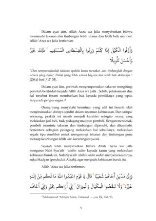 5 
Dalam ayat lain, Allâh Azza wa Jalla menyebutkan bahwa memenuhi takaran dan timbangan lebih utama dan lebih baik manfaat. Allâh ‘Azza wa Jalla berfirman: 
وْفُوا 
َ 
وَأ اٌلْكَيْلٌَ إٌِذَا كٌِِْتُمٌْ وٌَزِنُوا بٌِالْقِسْطَاسٌِ اٌلْمُسْتَقِيمٌِ ذٌَٰٰلِكٌَ خٌَ يٌٌ 
حْسَنٌُ 
َ 
وَأ وٌِيلًٌ 
ْ 
تَأ 
“Dan sempurnakanlah takaran apabila kamu menakar, dan timbanglah dengan neraca yang benar. Itulah yang lebih utama bagimu dan lebih baik akibatnya.” (QS al-Isrâ`/17: 35). 
Dalam ayat lain, perintah menyempurnakan takaran mengiringi perintah beribadah kepada Allâh Azza wa Jalla . Sebab, pelaksanaan dua hal tersebut berarti memberikan hak kepada pemiliknya yang tepat, tanpa ada pengurangan.12 
Orang yang menyalahi ketentuan yang adil ini berarti telah menjerumuskan dirinya sendiri dalam ancaman kebinasaan. Dan sampai sekarang, praktik ini masih menjadi karakter sebagian orang yang melakukan jual-beli, baik pedagang maupun pembeli. Dengan mendesak, pembeli meminta takaran dan timbangan dipenuhi, dan ditambahi. Sementara sebagian pedagang melakukan hal sebaliknya, melakukan segala tipu muslihat untuk mengurangi takaran dan timbangan guna meraup keuntungan lebih dari kecurangannya ini. 
Sejarah telah menyebutkan bahwa Allâh ‘Azza wa Jalla mengutus Nabi Syu’aib ‘alaihis salâm kepada kaum yang melakukan kebiasaan buruk ini. Nabi Syu’aib ‘alaihis salâm sudah menyeru kaumnya, suku Madyan (penduduk Aikah), agar menjauhi kebiasaan buruk itu. 
Allâh ‘Azza wa Jalla berfirman, 
وَإِلٌَٰ مٌَّدّْيَنٌَ خٌَاهُمٌْ 
َ 
أ شٌُعَيْبًا قَالٌَ يٌَا قٌَوْمٌِ اٌعْبُدُّوا اٌذللٌَّ مٌَّا لٌَكُم مٌِّّنٌْ إٌِلَـٌٰ هٌٌ 
غَيُْهٌُ وَلٌَ تٌَنقُصٌُوا اٌلْمِكْيَالٌَ وٌَالْمِيزَانٌَ إِنِ رٌَاكُم 
َ 
أ بٌَِِ يٌٌٌّ 
وَإِنِ خٌَافٌُ 
َ 
أٌ 
12Muhammad ‘Athiyah Salim, Tatimmah …, juz IX, hal. 93.  
