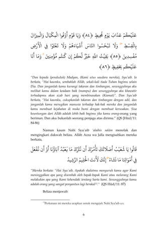 6 
عَلَيْكُمٌْ عٌَذَابٌَ يٌَوْ مٌ مٌُِّّي طٌ ﴿ٌ ٤٤ ﴾ وٌَيَا قٌَوْمٌِ وٌْفُوا 
َ 
أ اٌلْمِكْيَالٌَ وٌَالْمِيزَانٌٌَ 
بِالْقِسْطٌِ وَلٌَ تٌَبْخَسُوا اٌذلنّاسٌَ شٌْيَاءَهُمٌْ 
َ 
أ وٌَلٌَ تٌَعْثَوْا فٌٌِ رٌْضٌِ 
َْالٌْ 
مُّفْسِدٌِّينٌَ ﴿ٌ ٤٥ ﴾ بٌَقِذيتٌُ اٌذللٌِّ خٌَ يٌ لٌذكُمٌْ إٌِن كٌُنتُم مٌّّؤْمِّنِيٌَ وَمَّا نٌَا 
َ 
أٌ 
﴾ عَلَيْكُم بٌَِِفِي ظٌ ﴿ٌ ٤٦ 
“Dan kepada (penduduk) Madyan, (Kami utus saudara mereka), Syu’aib. Ia berkata, “Hai kaumku, sembahlah Allâh, sekali-kali tiada Tuhan bagimu selain Dia. Dan janganlah kamu kurangi takaran dan timbangan, sesungguhnya aku melihat kamu dalam keadaan baik (mampu) dan sesungguhnya aku khawatir terhadapmu akan azab hari yang membinasakan (Kiamat)”. Dan Syu’aib berkata, “Hai kaumku, cukupkanlah takaran dan timbangan dengan adil, dan janganlah kamu merugikan manusia terhadap hak-hak mereka dan janganlah kamu membuat kejahatan di muka bumi dengan membuat kerusakan. Sisa keuntungan dari Allâh adalah lebih baik bagimu jika kamu orang-orang yang beriman. Dan aku bukanlah seorang penjaga atas dirimu.” (QS [Hûd/11: 84-86) 
Namun kaum Nabi Syu’aib ‘alaihis salâm menolak dan mengingkari dakwah beliau. Allâh Azza wa Jalla mengisahkan mereka berkata, 
قَالُوا يٌَا شٌُعَيْبٌُ صٌَّلَتٌُ 
َ 
أ كٌَ مٌُرُكٌَ 
ْ 
تَأ نٌ 
َ 
أذٌنّتُْْكٌَ مٌَّا يٌَعْبُدٌُّ آٌبَاؤُنَا وٌٌْ 
َ 
أ نٌ 
َ 
أذٌنّفْعَلٌٌَ 
فٌِ مٌْوَالِنَّا 
َ 
أ مٌَّا نٌشََاءٌُ إِنذكٌَ نٌتٌَ 
ََلْ اٌلَْْلِيمٌُ اٌلذرشِيدٌُّ 
“Mereka berkata: "Hai Syu'aib, Apakah shalatmu menyuruh kamu agar Kami meninggalkan apa yang disembah oleh bapak-bapak Kami atau melarang Kami melakukan apa yang Kami kehendaki tentang harta kami. Sesungguhnya kamu adalah orang yang sangat penyantun lagi berakal13." )QS Hûd/11: 87( 
Beliau menjawab: 
13Perkataan ini mereka ucapkan untuk mengejek Nabi Syu'aib a.s.  