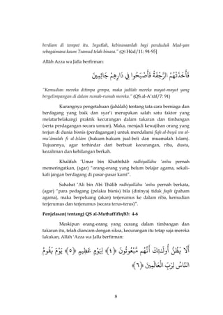 8 
berdiam di tempat itu. Ingatlah, kebinasaanlah bagi penduduk Mad-yan sebagaimana kaum Tsamud telah binasa.” (QS Hûd/11: 94-95] 
Allâh Azza wa Jalla berfirman: 
خَذَتْهُمٌُ 
َ 
فَأ اٌلذرجْفَةٌُ صٌّْبَحُوا 
َ 
فَأ فٌٌِ دٌَارِهِمٌْ جٌَاثِمِيٌَ 
“Kemudian mereka ditimpa gempa, maka jadilah mereka mayat-mayat yang bergelimpangan di dalam rumah-rumah mereka.” (QS al-A’râf/7: 91) 
Kurangnya pengetahuan (jahâlah) tentang tata cara berniaga dan berdagang yang baik dan syar’i merupakan salah satu faktor yang melatarbelakangi praktik kecurangan dalam takaran dan timbangan (serta perdagangan secara umum). Maka, menjadi kewajiban orang yang terjun di dunia bisnis (perdagangan) untuk mendalami fiqh al-buyû wa al- mu’âmalah fi al-Islâm (hukum-hukum jual-beli dan muamalah Islam). Tujuannya, agar terhindar dari berbuat kecurangan, riba, dusta, kezaliman dan kehilangan berkah. 
Khalifah ‘Umar bin Khaththâb radhiyallâhu ‘anhu pernah memeringatkan, (agar) “orang-orang yang belum belajar agama, sekali- kali jangan berdagang di pasar-pasar kami”. 
Sahabat ‘Ali bin Abi Thâlib radhiyallâhu ‘anhu pernah berkata, (agar) “para pedagang (pelaku bisnis) bila (dirinya) tidak faqih (paham agama), maka berpeluang (akan) terjerumus ke dalam riba, kemudian terjerumus dan terjerumus (secara terus-terus)”. 
Penjelasan( tentang) QS al-Muthaffifîn/83: 4-6 
Meskipun orang-orang yang curang dalam timbangan dan takaran itu, telah diancam dengan siksa, kecurangan itu tetap saja mereka lakukan, Allâh ‘Azza wa Jalla berfirman: 
لٌَ 
َ 
أ يٌَظُنٌّ وٌلَـٌٰ 
ُ 
أ ئِكٌَذٌنّهُم 
َ 
أذٌمّبْعُوثُونٌَ ﴿ٌ ٤﴾ لٌَِِوْ مٌ عٌَظِي مٌ ﴿ٌ ٥﴾ يٌَوْمٌَ يٌَقُومٌٌُ 
﴾ اذلنّاسٌُلٌِرَبٌِّ اٌلْعَالَمِيٌَ﴿ٌ ٦ 
 