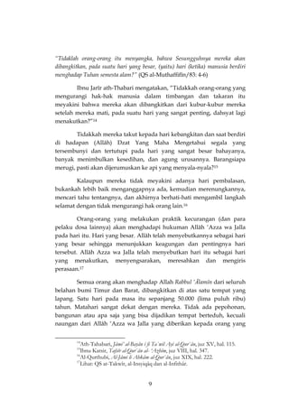 9 
“Tidaklah orang-orang itu menyangka, bahwa Sesungguhnya mereka akan dibangkitkan, pada suatu hari yang besar, (yaitu) hari (ketika) manusia berdiri menghadap Tuhan semesta alam?” (QS al-Muthaffifîn/83: 4-6) 
Ibnu Jarîr ath-Thabari mengatakan, “Tidakkah orang-orang yang mengurangi hak-hak manusia dalam timbangan dan takaran itu meyakini bahwa mereka akan dibangkitkan dari kubur-kubur mereka setelah mereka mati, pada suatu hari yang sangat penting, dahsyat lagi menakutkan?”14 
Tidakkah mereka takut kepada hari kebangkitan dan saat berdiri di hadapan (Allâh) Dzat Yang Maha Mengetahui segala yang tersembunyi dan tertutupi pada hari yang sangat besar bahayanya, banyak menimbulkan kesedihan, dan agung urusannya. Barangsiapa merugi, pasti akan dijerumuskan ke api yang menyala-nyala?15 
Kalaupun mereka tidak meyakini adanya hari pembalasan, bukankah lebih baik menganggapnya ada, kemudian merenungkannya, mencari tahu tentangnya, dan akhirnya berhati-hati mengambil langkah selamat dengan tidak mengurangi hak orang lain.16 
Orang-orang yang melakukan praktik kecurangan (dan para pelaku dosa lainnya) akan menghadapi hukuman Allâh ‘Azza wa Jalla pada hari itu. Hari yang besar. Allâh telah menyebutkannya sebagai hari yang besar sehingga menunjukkan keagungan dan pentingnya hari tersebut. Allâh Azza wa Jalla telah menyebutkan hari itu sebagai hari yang menakutkan, menyengsarakan, meresahkan dan mengiris perasaan.17 
Semua orang akan menghadap Allah Rabbul ‘Ālamîn dari seluruh belahan bumi Timur dan Barat, dibangkitkan di atas satu tempat yang lapang. Satu hari pada masa itu sepanjang 50.000 (lima puluh ribu) tahun. Matahari sangat dekat dengan mereka. Tidak ada pepohonan, bangunan atau apa saja yang bisa dijadikan tempat berteduh, kecuali naungan dari Allâh ‘Azza wa Jalla yang diberikan kepada orang yang 
14Ath-Tahabari, Jâmi’ al-Bayân i fi Ta`wil Ayi al-Qur`ân, juz XV, hal. 115. 
15Ibnu Katsir, Tafsîr al-Qur`ân al- ‘Azhîm, juz VIII, hal. 347. 
16Al-Qurthubi, Al-Jâmi li Ahkâm al-Qur`ân, juz XIX, hal. 222. 
17Lihat: QS at-Takwîr, al-Insyiqâq dan al-Infithâr.  