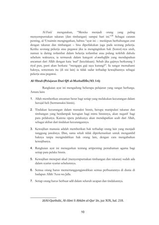Al-Farâ` mengatakan, “Mereka menjadi orang yang paling 
menyempurnakan takaran (dan timbangan) sampai hari ini.”20 Sebagai catatan 
penting, al-‘Utsaimîn mengingatkan, bahwa “ayat ini -- meskipun berhubungan erat 
dengan takaran dan timbangan – bisa diperlakukan juga pada seorang pekerja. 
Ketika seorang pekerja atau pegawai jika ia menginginkan hak (honor)-nya utuh, 
namun ia dating terlambat dalam bekerja terlambat atau pulang terlebih dahulu 
sebelum waktunya, ia termasuk dalam kategori al-muthaffifin yang mendapatkan 
ancaman dari Allâh dengan kata ‘wail’ (kecelakaan). Sebab jika gajinya berkurang 1 
riyal pun, pasti akan berkata: “mengapa gaji saya kurang?”. Ia sangat memahami 
haknya, sementara itu (di sisi lain) ia tidak sadar terhadap kewajibannya sebagai 
pekerja atau pegawai. 
Al-‘Ibrah (Pelajaran Dari QS al-Muthaffifîn/83: 1-6) 
Rangkaian ayat ini mengadung beberapa pelajaran yang sangat berharga. 
Antara lain: 
1. Allah memberikan ancaman berat bagi setiap yang melakukan kecurangan dalam 
berujal-beli (bertransaksi bisnis). 
2. Tindakan kecurangan dalam transaksi bisnis, berupa manipulasi takaran dan 
timbangan yang berdampak kerugian bagi mitra bisnisnya, akan negatif bagi 
para pelakunya. Karena opera pelakunya akan mendapatkan azab dari Allah, 
sebagai akibat dari tindakan kecurangannya. 
3. Kewajiban manusia adalah memberikan hak terhadap orang lain yang menjadi 
tanggung jawabnya. Dan, sama sekali tidak diperkenankan untuk mengambil 
haknya tanpa mengindahkan hak orang lain, dengan cara mengabaikan 
kewajibanya. 
4. Rangkaian ayat ini menegaskan tentang artipenting pemahaman agama bagi 
setiap para pelaku bisnis. 
5. Kewajiban menepati akad (menyempurnakan timbangan dan takaran) sudah ada 
dalam syariat-syariat sebelumnya. 
6. Semua orang harus memertanggungjawabkan semua perbuatannya di dunia di 
hadapan Allâh ‘Azza wa Jalla. 
7. Setiap orang harus berbuat adil dalam seluruh ucapan dan tindakannya. 
20Al-Qurthubi, Al-Jâmi li Ahkâm al-Qur`ân, juz XIX, hal. 218. 
10 
