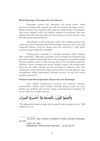 Risiko Pegurangan Timbangan dan/atau Takaran 
Kecurangan tersebut jelas merupakan satu bentuk praktik sariqah 
(pencurian) terhadap milik orang lain dan tidak mau bersikap adil dengan sesama.7 
Dengan demikian, bila mengambil milik orang lain melalui takaran dan timbangan 
yang curang walaupun sedikit saja berakibat ancaman doa kecelakaan. Dan tentu 
ancaman akan lebih besar bagi siapa saja yang merampas harta dan kekayaan orang 
lain dalam jumlah yang lebih banyak. 
‘Abdurrahmân as-Sa’di menyatakan, bahwa “jika demikian ancaman bagi 
orang-orang yang mengurangi takaran dan timbangan orang lain, maka orang yang 
mengambil kekayaan orang lain dengan paksa dan mencurinya, ia lebih pantas 
terkena ancaman ini daripada al-muthaffifîn.8 
Tentang bahaya kecurangan ini terhadap masyarakat, Syaikh ‘Athiyyah 
Sâlim mengatakan, “Diawalinya pembukaan surat ini dengan doa kecelakaan bagi 
para pelaku tindakan curang dalam takaran dan timbangan itu menandakan betapa 
bahayanya perilaku buruk ini. Dan memang betul, hal itu merupakan perbuatan 
berbahaya. Karena timbangan dan takaran menjadi tumpuan roda perekonomian 
dunia dan asas dalam transaksi. Jika ada kecurangan di dalamnya, maka akan 
menimbulkan khalâl (kekisruhan) dalam perekonomian, dan pada gilirannya akan 
mengakibatkan ikhtilâl (kegoncangan) hubungan transaksi. Ini salah satu bentuk 
kerusakan yang besar.”9 
Perintah Untuk Menyempurnakan Takaran dan/atau Timbangan 
Islam dengan kesempurnaan, kemuliaan dan keluhuran ajarannya, 
memerintahkan umatnya untuk menjalin muamalah dengan sesama atas dasar 
keadilan dan keridhaan. Di antaranya, dengan menyempurnakan timbangan dan 
takaran. Allâh ‘Azza wa Jalla berfirman: 
وَأَقِيمُوا الْوَزْنَ بِالْقِسْطِ وَلَ تُخْسِرُوا الْمِيزَانَ 
“Dan tegakkanlah timbangan itu dengan adil dan janganlah kamu mengurangi neraca itu.” [QS 
ar-Rahmân/55: 9]. 
7As-Sa’di, Taisîr al-Karîm ar-Rahmân fî Tafsîr al-Kalâm al-Mannân, 
hal. 999. 
8 Ibid., hal. 1001. 
9Muhammad ‘Athiyah Salim, Tatimmah …, juz IX, hal. 91. 
3 
 