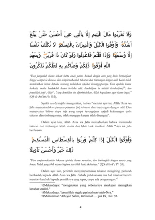 وَلَ تَقْرَبُوا مَالَ الْيَتِيمِ إِلّ بِالّتِي هِيَ أَحْسَنُ حَتّىٰ يَبْلُغَ 
أَشُدّهُۖ وَأَوْفُوا الْكَيْلَ وَالْمِيزَانَ بِالْقِسْطِۖ لَ نُكَلّفُ نَفْسًا 
إِلّ وُ سْعَهَا وَإِذَا قُلْتُمْ فَاعْدِلُوا وَلَوْ كَانَ ذَا قُرْبَىٰۖ وَبِعَهْدِ 
اللّهِ أ وْفُواۚ ذَٰلِكُمْ وَصّاكُم بِهِ لَعَلّكُمْ تَذَكّرُونَ 
“Dan janganlah kamu dekati harta anak yatim, kecuali dengan cara yang lebih bermanfaat, 
hingga sampai ia dewasa. dan sempurnakanlah takaran dan timbangan dengan adil. Kami tidak 
memikulkan beban kepada sesorang melainkan sekedar kesanggupannya. Dan apabila kamu 
berkata, maka hendaklah kamu berlaku adil, kendatipun ia adalah kerabat(mu)10, dan 
penuhilah janji Allah11. Yang demikian itu diperintahkan Allah kepadamu agar kamu ingat.” 
(QS al-An’âm/6: 152). 
Syaikh asy-Syinqîthi mengatakan, bahwa “melalui ayat ini, Allâh ‘Azza wa 
Jalla memerintahkan penyempurnaan (isi) takaran dan timbangan dengan adil. Dan 
menyatakan bahwa siapa saja yang tanpa kesengajaan terjadi kekurangan pada 
takaran dan timbangannya, tidak mengapa karena tidak disengaja”. 
Dalam ayat lain, Allâh Azza wa Jalla menyebutkan bahwa memenuhi 
takaran dan timbangan lebih utama dan lebih baik manfaat. Allâh ‘Azza wa Jalla 
berfirman: 
وَأَوْفُوا الْكَيْلَ إِذَا كِلْتُمْ وَزِنُوا بِالْقِسْطَاسِ الْمُسْتَقِيمِۚ 
ذَٰلِكَ خَيْرٌ وَ أَحْسَنُ تَأْوِيلً 
“Dan sempurnakanlah takaran apabila kamu menakar, dan timbanglah dengan neraca yang 
benar. Itulah yang lebih utama bagimu dan lebih baik akibatnya.” (QS al-Isrâ`/17: 35). 
Dalam ayat lain, perintah menyempurnakan takaran mengiringi perintah 
beribadah kepada Allâh Azza wa Jalla . Sebab, pelaksanaan dua hal tersebut berarti 
memberikan hak kepada pemiliknya yang tepat, tanpa ada pengurangan.12 
10Maksudnya: “mengatakan yang sebenarnya meskipun merugikan 
kerabat sendiri.” 
11Maksudnya: “penuhilah segala perintah-perintah-Nya.” 
12Muhammad ‘Athiyah Salim, Tatimmah …, juz IX, hal. 93. 
4 
 