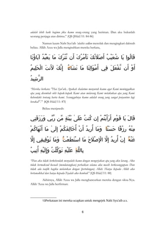 adalah lebih baik bagimu jika kamu orang-orang yang beriman. Dan aku bukanlah 
seorang penjaga atas dirimu.” (QS [Hûd/11: 84-86) 
Namun kaum Nabi Syu’aib ‘alaihis salâm menolak dan mengingkari dakwah 
beliau. Allâh Azza wa Jalla mengisahkan mereka berkata, 
قَالُوا يَا شُعَيْبُ أَصَلَتُكَ تَأْمُرُكَ أَن نّتْرُكَ مَا يَعْبُدُ آبَاؤُنَا 
أَوْ أَن نّفْعَلَ فِي أَمْوَالِنَا مَا نَشَاءُ إِنّكَ لنَتَ الْحَلِيمُ 
الرّشِيدُ 
“Mereka berkata: "Hai Syu'aib, Apakah shalatmu menyuruh kamu agar Kami meninggalkan 
apa yang disembah oleh bapak-bapak Kami atau melarang Kami melakukan apa yang Kami 
kehendaki tentang harta kami. Sesungguhnya kamu adalah orang yang sangat penyantun lagi 
berakal13." )QS Hûd/11: 87( 
Beliau menjawab: 
قَالَ يَا قَوْمِ أَرَأَيْتُمْ إِن كُنتُ عَلَىٰ بَيّنَةٍ مّن رّبّي وَرَزَقَنِي 
مِنْهُ رِزْقًا حَسَنًاۚ وَمَا أُرِيدُ أَنْ أُخَالِفَكُمْ إِلَىٰ مَا أَنْهَاكُمْ 
عَنْهُۚ إِنْ أُرِيدُ إِلّ الِْصْلَحَ مَا اسْتَطَعْتُۚ وَمَا تَوْفِيقِي إِلّ 
بِاللّهِۚ عَلَيْهِ ت وَكّلْتُ وَ إِلَيْهِ أ نِيبُ 
“Dan aku tidak berkehendak menyalahi kamu dengan mengerjakan apa yang aku larang. Aku 
tidak bermaksud kecuali (mendatangkan) perbaikan selama aku masih berkesanggupan. Dan 
tidak ada taufik bagiku melainkan dengan (pertolongan) Allah. Hanya kepada Allâh aku 
bertawakkal dan hanya kepada-Nyalah aku kembali” (QS Hûd/11: 88) 
Akhirnya, Allâh ‘Azza wa Jalla menghancurkan mereka dengan siksa-Nya. 
Allâh ‘Azza wa Jalla berfirman: 
13Perkataan ini mereka ucapkan untuk mengejek Nabi Syu'aib a.s. 
6 
 