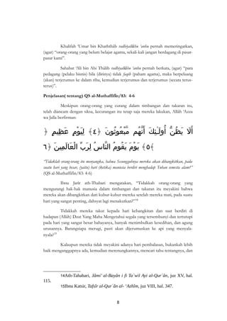 Khalifah ‘Umar bin Khaththâb radhiyallâhu ‘anhu pernah memeringatkan, 
(agar) “orang-orang yang belum belajar agama, sekali-kali jangan berdagang di pasar-pasar 
kami”. 
Sahabat ‘Ali bin Abi Thâlib radhiyallâhu ‘anhu pernah berkata, (agar) “para 
pedagang (pelaku bisnis) bila (dirinya) tidak faqih (paham agama), maka berpeluang 
(akan) terjerumus ke dalam riba, kemudian terjerumus dan terjerumus (secara terus-terus)”. 
Penjelasan( tentang) QS al-Muthaffifîn/83: 4-6 
Meskipun orang-orang yang curang dalam timbangan dan takaran itu, 
telah diancam dengan siksa, kecurangan itu tetap saja mereka lakukan, Allâh ‘Azza 
wa Jalla berfirman: 
أَلَ يَظُنّ أُولَـٰئِكَ أَنّهُم مّبْعُوثُونَ ﴿ ٤﴾ لِيَوْمٍ عَظِيمٍ ﴿ 
٥﴾ يَوْمَ يَقُومُ النّاسُ لِرَبّ الْعَالَمِينَ ﴿ ٦ ﴾ 
“Tidaklah orang-orang itu menyangka, bahwa Sesungguhnya mereka akan dibangkitkan, pada 
suatu hari yang besar, (yaitu) hari (ketika) manusia berdiri menghadap Tuhan semesta alam?” 
(QS al-Muthaffifîn/83: 4-6) 
Ibnu Jarîr ath-Thabari mengatakan, “Tidakkah orang-orang yang 
mengurangi hak-hak manusia dalam timbangan dan takaran itu meyakini bahwa 
mereka akan dibangkitkan dari kubur-kubur mereka setelah mereka mati, pada suatu 
hari yang sangat penting, dahsyat lagi menakutkan?”14 
Tidakkah mereka takut kepada hari kebangkitan dan saat berdiri di 
hadapan (Allâh) Dzat Yang Maha Mengetahui segala yang tersembunyi dan tertutupi 
pada hari yang sangat besar bahayanya, banyak menimbulkan kesedihan, dan agung 
urusannya. Barangsiapa merugi, pasti akan dijerumuskan ke api yang menyala-nyala? 
15 
Kalaupun mereka tidak meyakini adanya hari pembalasan, bukankah lebih 
baik menganggapnya ada, kemudian merenungkannya, mencari tahu tentangnya, dan 
14Ath-Tahabari, Jâmi’ al-Bayân i fi Ta`wil Ayi al-Qur`ân, juz XV, hal. 
115. 
15Ibnu Katsir, Tafsîr al-Qur`ân al- ‘Azhîm, juz VIII, hal. 347. 
8 
 