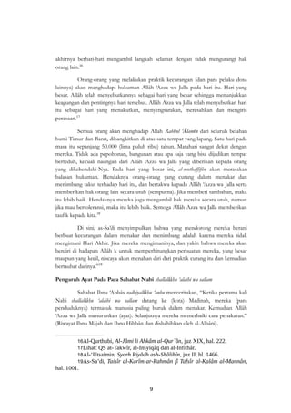 akhirnya berhati-hati mengambil langkah selamat dengan tidak mengurangi hak 
orang lain.16 
Orang-orang yang melakukan praktik kecurangan (dan para pelaku dosa 
lainnya) akan menghadapi hukuman Allâh ‘Azza wa Jalla pada hari itu. Hari yang 
besar. Allâh telah menyebutkannya sebagai hari yang besar sehingga menunjukkan 
keagungan dan pentingnya hari tersebut. Allâh Azza wa Jalla telah menyebutkan hari 
itu sebagai hari yang menakutkan, menyengsarakan, meresahkan dan mengiris 
perasaan.17 
Semua orang akan menghadap Allah Rabbul ‘Ālamîn dari seluruh belahan 
bumi Timur dan Barat, dibangkitkan di atas satu tempat yang lapang. Satu hari pada 
masa itu sepanjang 50.000 (lima puluh ribu) tahun. Matahari sangat dekat dengan 
mereka. Tidak ada pepohonan, bangunan atau apa saja yang bisa dijadikan tempat 
berteduh, kecuali naungan dari Allâh ‘Azza wa Jalla yang diberikan kepada orang 
yang dikehendaki-Nya. Pada hari yang besar ini, al-muthaffifûn akan merasakan 
balasan hukuman. Hendaknya orang-orang yang curang dalam menakar dan 
menimbang takut terhadap hari itu, dan bertakwa kepada Allâh ‘Azza wa Jalla serta 
memberikan hak orang lain secara utuh (sempurna). Jika memberi tambahan, maka 
itu lebih baik. Hendaknya mereka juga mengambil hak mereka secara utuh, namun 
jika mau bertoleransi, maka itu lebih baik. Semoga Allâh Azza wa Jalla memberikan 
taufik kepada kita.18 
Di sini, as-Sa’di menyimpulkan bahwa yang mendorong mereka berani 
berbuat kecurangan dalam menakar dan menimbang adalah karena mereka tidak 
mengimani Hari Akhir. Jika mereka mengimaninya, dan yakin bahwa mereka akan 
berdiri di hadapan Allâh k untuk memperhitungkan perbuatan mereka, yang besar 
maupun yang kecil, niscaya akan menahan diri dari praktik curang itu dan kemudian 
bertaubat darinya.”19 
Pengaruh Ayat Pada Para Sahabat Nabi shallallâhu ‘alaihi wa sallam 
Sahabat Ibnu ‘Abbâs radhiyallâhu ‘anhu menceritakan, “Ketika pertama kali 
Nabi shallallâhu ‘alaihi wa sallam datang ke (kota) Madinah, mereka (para 
penduduknya) termasuk manusia paling buruk dalam menakar. Kemudian Allâh 
‘Azza wa Jalla menurunkan (ayat). Selanjutnya mereka memerbaiki cara penakaran.” 
(Riwayat Ibnu Mâjah dan Ibnu Hibbân dan dishahîhkan oleh al-Albâni). 
16Al-Qurthubi, Al-Jâmi li Ahkâm al-Qur`ân, juz XIX, hal. 222. 
17Lihat: QS at-Takwîr, al-Insyiqâq dan al-Infithâr. 
18Al-‘Utsaimin, Syarh Riyâdh ash-Shâlihîn, juz II, hl. 1466. 
19As-Sa’di, Taisîr al-Karîm ar-Rahmân fî Tafsîr al-Kalâm al-Mannân, 
hal. 1001. 
9 
 