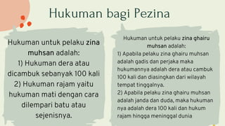 Hukuman bagi Pezina
Hukuman untuk pelaku zina
muhsan adalah:
1) Hukuman dera atau
dicambuk sebanyak 100 kali
2) Hukuman rajam yaitu
hukuman mati dengan cara
dilempari batu atau
sejenisnya.
Hukuman untuk pelaku zina ghairu
muhsan adalah:
1) Apabila pelaku zina ghairu muhsan
adalah gadis dan perjaka maka
hukumannya adalah dera atau cambuk
100 kali dan diasingkan dari wilayah
tempat tinggalnya.
2) Apabila pelaku zina ghairu muhsan
adalah janda dan duda, maka hukuman
nya adalah dera 100 kali dan hukum
rajam hingga meninggal dunia
 