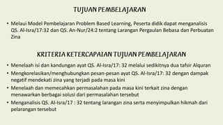 • Melaui Model Pembelajaran Problem Based Learning, Peserta didik dapat menganalisis
QS. Al-Isra/17:32 dan QS. An-Nur/24:2 tentang Larangan Pergaulan Bebasa dan Perbuatan
Zina
• Menelaah isi dan kandungan ayat QS. Al-Isra/17: 32 melalui sedikitnya dua tafsir Alquran
• Mengkorelasikan/menghubungkan pesan-pesan ayat QS. Al-Isra/17: 32 dengan dampak
negatif mendekati zina yang terjadi pada masa kini
• Menelaah dan memecahkan permasalahan pada masa kini terkait zina dengan
menawarkan berbagai solusi dari permasalahan tersebut
• Menganalisis QS. Al-Isra/17 : 32 tentang larangan zina serta menyimpulkan hikmah dari
pelarangan tersebut
 