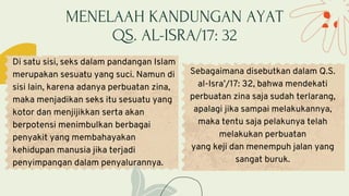 MENELAAH KANDUNGAN AYAT
QS. AL-ISRA/17: 32
Di satu sisi, seks dalam pandangan Islam
merupakan sesuatu yang suci. Namun di
sisi lain, karena adanya perbuatan zina,
maka menjadikan seks itu sesuatu yang
kotor dan menjijikkan serta akan
berpotensi menimbulkan berbagai
penyakit yang membahayakan
kehidupan manusia jika terjadi
penyimpangan dalam penyalurannya.
Sebagaimana disebutkan dalam Q.S.
al-Isra’/17: 32, bahwa mendekati
perbuatan zina saja sudah terlarang,
apalagi jika sampai melakukannya,
maka tentu saja pelakunya telah
melakukan perbuatan
yang keji dan menempuh jalan yang
sangat buruk.
 