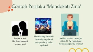 Contoh Perilaku "Mendekati Zina"
Berpacaran/
Berdua-duaan di
tempat sepi
Mendatangi tempat-
tempat yang dapat
mengundang nafsu
syahwat
Melihat konten, tayangan
video, fil, TV yang dapat
merangsang nafsu syahwat
 