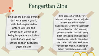 Pengertian Zina
Zina secara bahasa berasal
dari kata zana – yazni,
yaitu hubungan badan
antara laki-laki dan
perempuan yang sudah
balig, tanpa adanya ikatan
pernikaham yang sah
sesuai dengan tuntunan
agama Islam.
Zina secara harfiah berarti
fahisah yaitu perbuatan keji, dan
zina secara istilah adalah
hubungan selayaknya suami istri
yang dilakukan oleh seorang
perempuan dan laki-laki yang
tidak terikat dalam hubungan
pernikahan, baik itu dilakukan
oleh salah satu atau keduanya
yang sudah menikah, atau pun
belum menikah sama sekali.
 