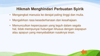 Hikmah Menghindari Perbuatan Syirik
• Mengangkat manusia ke derajat paling tinggi dan mulia.
• Mengalirkan rasa kesederhanaan dan kesahajaan.
• Memunculkan kepercayaan yang teguh dalam segala
hal, tidak mempunyai hubungan khusus dengan siapapun
atau apapun yang menyebabkan rusaknya iman.
 