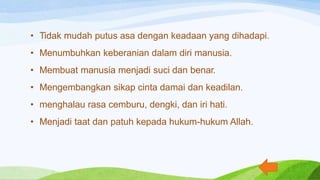 • Tidak mudah putus asa dengan keadaan yang dihadapi.
• Menumbuhkan keberanian dalam diri manusia.
• Membuat manusia menjadi suci dan benar.
• Mengembangkan sikap cinta damai dan keadilan.
• menghalau rasa cemburu, dengki, dan iri hati.
• Menjadi taat dan patuh kepada hukum-hukum Allah.
 