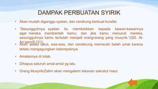 DAMPAK PERBUATAN SYIRIK
• Akan mudah diganggu syetan, dan cendrung berbuat kurafat.
• “Sesungguhnya syaitan itu membisikkan kepada kawan-kawannya
agar mereka membantah kamu; dan jika kamu menuruti mereka,
sesungguhnya kamu tentulah menjadi orang-orang yang musyrik.”(QS. Al-
An’aam/6:121)
• Akan selalu takut, was-was, dan cenderung memecah belah umat karena
terlalu mengagungkan kelompoknya.
• Amalannya di tolak.
• Dihapus seluruh amal-amal yg lalu.
• Orang Musyrik/Zalim akan mengalami tekanan sakratul maut.
 