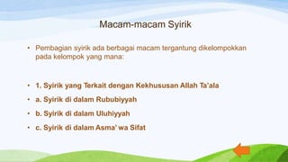 Macam-macam Syirik
• Pembagian syirik ada berbagai macam tergantung dikelompokkan
pada kelompok yang mana:
• 1. Syirik yang Terkait dengan Kekhususan Allah Ta’ala
• a. Syirik di dalam Rububiyyah
• b. Syirik di dalam Uluhiyyah
• c. Syirik di dalam Asma’ wa Sifat
 