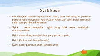 Syirik Besar
• memalingkan ibadah kepada selain Allah, atau memalingkan perkara-
perkara yang merupakan kekhususan Allah, dan syirik besar termasuk
salah satu pembatal keislaman.
• Syirik akbar merupakan syirik yang tidak akan mendapat
ampunan Allah.
• Syirik akbar dibagi menjadi dua, yang pertama yaitu :
• Syirik Zahirun Jali (tampak nyata)
• Syirik akbar Bathinun Khafi (tersembunyi)
 