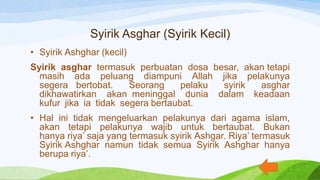 Syirik Asghar (Syirik Kecil)
• Syirik Ashghar (kecil)
Syirik asghar termasuk perbuatan dosa besar, akan tetapi
masih ada peluang diampuni Allah jika pelakunya
segera bertobat. Seorang pelaku syirik asghar
dikhawatirkan akan meninggal dunia dalam keadaan
kufur jika ia tidak segera bertaubat.
• Hal ini tidak mengeluarkan pelakunya dari agama islam,
akan tetapi pelakunya wajib untuk bertaubat. Bukan
hanya riya’ saja yang termasuk syirik Ashgar. Riya’ termasuk
Syirik Ashghar namun tidak semua Syirik Ashghar hanya
berupa riya’.
 