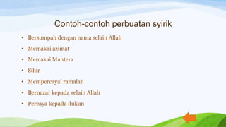 Contoh-contoh perbuatan syirik
• Bersumpah dengan nama selain Allah
• Memakai azimat
• Memakai Mantera
• Sihir
• Mempercayai ramalan
• Bernazar kepada selain Allah
• Percaya kepada dukun
 