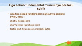 Tiga sebab fundamental munculnya perilaku
syirik
• Ada tiga sebab fundamental munculnya perilaku
syirik, yaitu :
• al-jahlu (kebodohan)
• dhai’ful iiman (lemahnya iman)
• taqliid (ikut-ikutan secara membabi-buta).
 