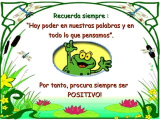 Recuerda siempre :Recuerda siempre :
““Hay poder en nuestras palabras y enHay poder en nuestras palabras y en
todo lo que pensamos”.todo lo que pensamos”.
Por tanto, procura siempre serPor tanto, procura siempre ser
POSITIVO!POSITIVO!
 