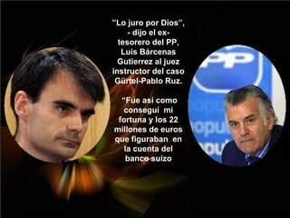 ”Lo juro por Dios”,
     - dijo el ex-
  tesorero del PP,
   Luis Bárcenas
  Gutierrez al juez
instructor del caso
 Gürtel-Pablo Ruz.

  “Fue así como
   conseguí mi
 fortuna y los 22
millones de euros
que figuraban en
   la cuenta del
    banco suizo
 