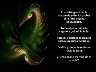 Encontré graciosa la
respuesta y decidí probar
    si la rana estaba
       equivocada.

  Tomé el palo que ella
 sugirió y golpeé la bola.

Para mi sorpresa la bola se
 paró a un metro del hoyo.

Ole!!! - grite, volviendome
       hacia la rana.

¿Serás acaso mi rana de la
         suerte?
 