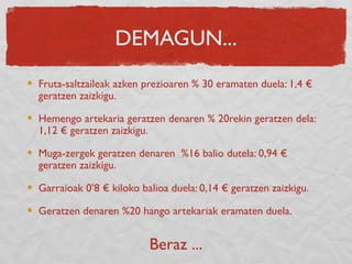 DEMAGUN...
Fruta-saltzaileak azken prezioaren % 30 eramaten duela: 1,4 €
geratzen zaizkigu.
Hemengo artekaria geratzen denaren % 20rekin geratzen dela:
1,12 € geratzen zaizkigu.
Muga-zergek geratzen denaren %16 balio dutela: 0,94 €
geratzen zaizkigu.
Garraioak 0’8 € kiloko balioa duela: 0,14 € geratzen zaizkigu.
Geratzen denaren %20 hango artekariak eramaten duela.
Beraz ...
 