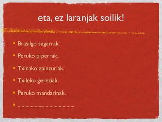 eta, ez laranjak soilik!
Brasilgo sagarrak.
Peruko piperrak.
Txinako zainzuriak.
Txileko gereziak.
Peruko mandarinak.
...........................................
 