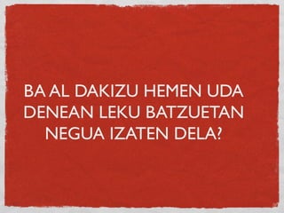 BA AL DAKIZU HEMEN UDA
DENEAN LEKU BATZUETAN
NEGUA IZATEN DELA?
 