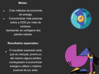 Metas:
Criar métodos de economia
de energia.
Conscientizar mais pessoas
sobre a ODS por meio de
cartazes.
Apresentar as vantagens dos
painéis solares.
Resultados esperados:
O resultado esperado seria
que as crianças, jovens ou
até mesmo alguns adultos
começassem á economizar
energia e utilizar o máximo
possível de luz solar.
 