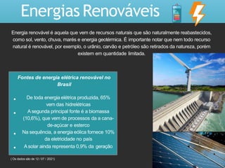 Fontes de energia elétrica renovável no
Brasil
De toda energia elétrica produzida, 65%
vem das hidrelétricas
A segunda principal fonte é a biomassa
(10,6%), que vem de processos da a cana-
de-açúcar e esterco
Na sequência, a energia eólica fornece 10%
da eletricidade no país
Asolar ainda representa 0,9% da geração
Energias Renováveis
Energia renovável é aquela que vem de recursos naturais que são naturalmente reabastecidos,
como sol, vento, chuva, marés e energia geotérmica. É importante notar que nem todo recurso
natural é renovável, por exemplo, o urânio, carvão e petróleo são retirados da natureza, porém
existem em quantidade limitada.
( Os dados são de 12 / 07 / 2021)
 