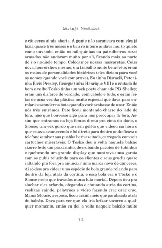 12
Laranja Mecanica^
e cânceres ainda aberta. A gente não sacaneava com eles já
fazia quase três meses e o bairro inteiro andava muito quieto
como um todo, então os miliquinhas ou patrulheiros rozas
armados não andavam muito por ali, ficando mais ao norte
do rio naquele tempo. Colocamos nossas mascaretas. Coisa
nova, horrorshow mesmo, um trabalho muito bem-feito; eram
os rostos de personalidades históricas (eles diziam para você
os nomes quando você comprava). Eu tinha Disraeli, Pete ti-
nha Elvis Presley, Georgie tinha Henrique VIII e o coitado do
bom e velho Tosko tinha um vek poeta chamado PB Shelley;
eram um disfarce de verdade, com cabelo e tudo, e eram fei-
tas de uma veshka plástica muito especial que dava para en-
rolar e esconder na bota quando você acabasse de usar. Então
nós três entramos. Pete ficou montando chasso do lado de
fora, não que houvesse algo para nos preocupar lá fora. As-
sim que entramos na loja fomos direto pra cima do dono, o
Slouse, um vek gordo que nem geléia que videou na hora o
que estava acontecendo e foi direto para dentro onde ficava o
telefone e talvez sua pushka bem azeitada, carregada com seis
cartuchos miseráveis. O Tosko deu a volta naquele balcão
skorre feito um passarinho, derrubando pacotes de tubinhos
e quebrando um grande display que mostrava uma garota
com os zubis reluzindo para os clientes e seus grudis quase
saltando pra fora pra anunciar uma marca nova de cânceres.
Aí só deu pra videar uma espécie de bola grande rolando para
dentro da loja atrás da cortina, e essa bola era o Tosko e o
Slouse meio que travados numa luta mortal. Depois deu pra
sluchar eles arfando, ofegando e chutando atrás da cortina,
veshkas caindo, palavrões e vidro fazendo crac crac crac.
Mama Slouse, a esposa, ficou assim meio que paralisada atrás
do balcão. Dava para ver que ela iria krikar socorro a qual-
quer momento, então eu dei a volta naquele balcão muito
 