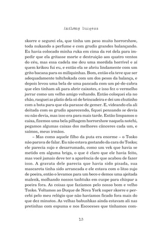 13
Anthony Burgess
skorre e segurei ela, que tinha um peso muito horrorshow,
toda nukando a perfume e com grudis grandes balançando.
Eu havia colocado minha ruka em cima da rot dela para im-
pedir que ela gritasse morte e destruição aos quatro ventos
do céu, mas essa cadela me deu uma mordida horrível e aí
quem krikou fui eu, e então ela se abriu lindamente com um
grito bacana para os miliquinhas. Bom, então ela teve que ser
adequadamente toltchokada com um dos pesos da balança, e
depois levou uma bela de uma pancada com um pé-de-cabra
que eles tinham ali para abrir caixotes, e isso fez o vermelho
jorrar como um velho amigo voltando. Então coloquei ela no
chão, rasguei as platis dela só de brincadeira e dei um chutinho
com a bota para que ela parasse de gemer. E, videando ela ali
deitada com os grudis aparecendo, fiquei pensando se devia
ou não devia, mas isso era para mais tarde. Então limpamos o
caixa, fizemos uma bela pilhagem horrorshow naquela notchi,
pegamos algumas caixas dos melhores cânceres cada um, e
saímos, meus irmãos.
– Mas como aquele filho da puta era enorme – o Tosko
não parava de falar. Eu não estava gostando da cara do Tosko;
ele parecia sujo e desarrumado, como um vek que havia se
metido em alguma briga, o que é claro que ele havia feito,
mas você jamais deve ter a aparência de que acabou de fazer
isso. A gravata dele parecia que havia sido pisada, sua
mascareta tinha sido arrancada e ele estava com o litso sujo
de poeira, então o levamos para um beco e demos uma ajeitada
malenk, molhando nossos tashtuks em cuspe para chispar a
poeira fora. As coisas que fazíamos pelo nosso bom e velho
Tosko. Voltamos ao Duque de Nova York super skorre e per-
cebi pelo meu relógio que não havíamos ficado fora mais do
que dez minutos. As velhas babushkas ainda estavam ali nas
pretinhas com espuma e nos Escoceses que tínhamos com-
 