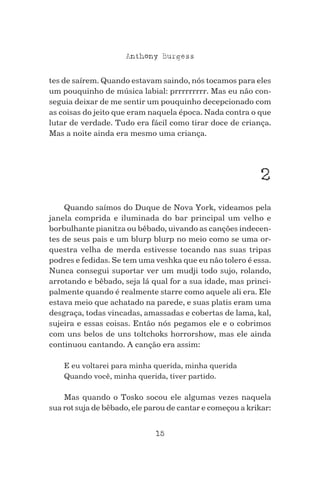15
Anthony Burgess
tes de saírem. Quando estavam saindo, nós tocamos para eles
um pouquinho de música labial: prrrrrrrrr. Mas eu não con-
seguia deixar de me sentir um pouquinho decepcionado com
as coisas do jeito que eram naquela época. Nada contra o que
lutar de verdade. Tudo era fácil como tirar doce de criança.
Mas a noite ainda era mesmo uma criança.
2
Quando saímos do Duque de Nova York, videamos pela
janela comprida e iluminada do bar principal um velho e
borbulhante pianitza ou bêbado, uivando as canções indecen-
tes de seus pais e um blurp blurp no meio como se uma or-
questra velha de merda estivesse tocando nas suas tripas
podres e fedidas. Se tem uma veshka que eu não tolero é essa.
Nunca consegui suportar ver um mudji todo sujo, rolando,
arrotando e bêbado, seja lá qual for a sua idade, mas princi-
palmente quando é realmente starre como aquele ali era. Ele
estava meio que achatado na parede, e suas platis eram uma
desgraça, todas vincadas, amassadas e cobertas de lama, kal,
sujeira e essas coisas. Então nós pegamos ele e o cobrimos
com uns belos de uns toltchoks horrorshow, mas ele ainda
continuou cantando. A canção era assim:
E eu voltarei para minha querida, minha querida
Quando você, minha querida, tiver partido.
Mas quando o Tosko socou ele algumas vezes naquela
sua rot suja de bêbado, ele parou de cantar e começou a krikar:
 