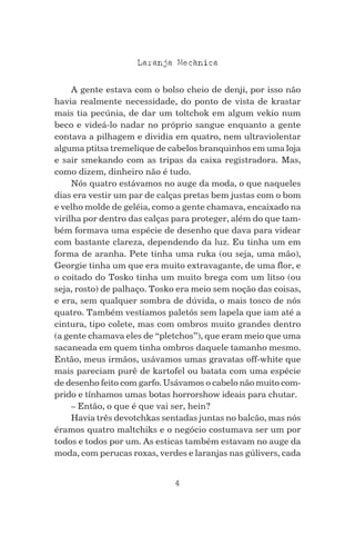 4
Laranja Mecanica^
A gente estava com o bolso cheio de denji, por isso não
havia realmente necessidade, do ponto de vista de krastar
mais tia pecúnia, de dar um toltchok em algum vekio num
beco e videá-lo nadar no próprio sangue enquanto a gente
contava a pilhagem e dividia em quatro, nem ultraviolentar
alguma ptitsa tremelique de cabelos branquinhos em uma loja
e sair smekando com as tripas da caixa registradora. Mas,
como dizem, dinheiro não é tudo.
Nós quatro estávamos no auge da moda, o que naqueles
dias era vestir um par de calças pretas bem justas com o bom
e velho molde de geléia, como a gente chamava, encaixado na
virilha por dentro das calças para proteger, além do que tam-
bém formava uma espécie de desenho que dava para videar
com bastante clareza, dependendo da luz. Eu tinha um em
forma de aranha. Pete tinha uma ruka (ou seja, uma mão),
Georgie tinha um que era muito extravagante, de uma flor, e
o coitado do Tosko tinha um muito brega com um litso (ou
seja, rosto) de palhaço. Tosko era meio sem noção das coisas,
e era, sem qualquer sombra de dúvida, o mais tosco de nós
quatro. Também vestíamos paletós sem lapela que iam até a
cintura, tipo colete, mas com ombros muito grandes dentro
(a gente chamava eles de “pletchos”), que eram meio que uma
sacaneada em quem tinha ombros daquele tamanho mesmo.
Então, meus irmãos, usávamos umas gravatas off-white que
mais pareciam purê de kartofel ou batata com uma espécie
de desenho feito com garfo. Usávamos o cabelo não muito com-
prido e tínhamos umas botas horrorshow ideais para chutar.
– Então, o que é que vai ser, hein?
Havia três devotchkas sentadas juntas no balcão, mas nós
éramos quatro maltchiks e o negócio costumava ser um por
todos e todos por um. As esticas também estavam no auge da
moda, com perucas roxas, verdes e laranjas nas gúlivers, cada
 