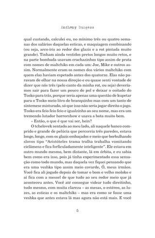 5
Anthony Burgess
qual custando, calculei eu, no mínimo três ou quatro sema-
nas dos salários daquelas esticas, e maquiagem combinando
(ou seja, arco-íris ao redor dos glazis e a rot pintada muito
grande). Tinham ainda vestidos pretos longos muito retos, e
na parte bombada usavam crachazinhos tipo assim de prata
com nomes de maltchiks em cada um: Joe, Mike e outros as-
sim. Normalmente eram os nomes dos vários maltchiks com
quem elas haviam espetado antes dos quatorze. Elas não pa-
ravam de olhar na nossa direção e eu quase senti vontade de
dizer que nós três (pelo canto da minha rot, ou seja) devería-
mos sair para fazer um pouco de pol e deixar o coitado do
Tosko para trás, porque seria apenas uma questão de kupetar
para o Tosko meio litro de branquinho mas com um tanto de
sintemesc misturado, só que isso não seria jogar direito o jogo.
Tosko era feio feio feio e igualzinho ao seu nome, mas era um
tremendo lutador horrorshow e usava a bota muito bem.
– Então, o que é que vai ser, hein?
O tchelovek sentado ao meu lado, ali naquele banco com-
prido e grande de pelúcia que percorria três paredes, estava
longe, longe, com os glazis embaçados e meio que borbulhando
slovos tipo “Aristóteles trama tralha trabalha vomitando
ciclâmens e fica forficuladamente inteligente”. Ele estava em
outro mundo mesmo, bem distante, lá em órbita, e eu sabia
bem como era isso, pois já tinha experimentado essa sensa-
ção como todo mundo, mas daquela vez fiquei pensando que
era uma veshka tipo assim meio covarde, Ó, meus irmãos.
Você fica ali jogado depois de tomar o bom e velho moloko e
aí fica com a messel de que tudo ao seu redor meio que já
aconteceu antes. Você até consegue videar tudo direitinho,
tudo mesmo, com muita clareza – as mesas, o estéreo, as lu-
zes, as esticas e os maltchiks – mas era como se fosse uma
veshka que antes estava lá mas agora não está mais. E você
 