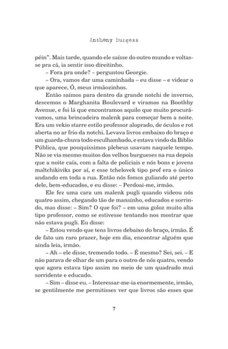 7
Anthony Burgess
péin”. Mais tarde, quando ele saísse do outro mundo e voltas-
se pra cá, ia sentir isso direitinho.
– Fora pra onde? – perguntou Georgie.
– Ora, vamos dar uma caminhada – eu disse – e videar o
que aparece, Ó, meus irmãozinhos.
Então saímos para dentro da grande notchi de inverno,
descemos o Marghanita Boulevard e viramos na Boothby
Avenue, e foi lá que encontramos aquilo que muito procurá-
vamos, uma brincadeira malenk para começar bem a noite.
Era um vekio starre estilo professor aloprado, de óculos e rot
aberta no ar frio da notchi. Levava livros embaixo do braço e
um guarda-chuva todo esculhambado, e estava vindo da Biblio
Pública, que pouquíssimos plebeus usavam naquele tempo.
Não se via mesmo muitos dos velhos burgueses na rua depois
que a noite caía, com a falta de policiais e nós bons e jovens
maltchikiviks por aí, e esse tchelovek tipo prof era o único
andando em toda a rua. Então nós fomos guliando até perto
dele, bem-educados, e eu disse: – Perdoai-me, irmão.
Ele fez uma cara um malenk pugli quando videou nós
quatro assim, chegando tão de mansinho, educados e sorrin-
do, mas disse: – Sim? O que foi? – em uma goloz muito alta
tipo professor, como se estivesse tentando nos mostrar que
não estava pugli. Eu disse:
– Estou vendo que tens livros debaixo do braço, irmão. É
de fato um raro prazer, hoje em dia, encontrar alguém que
ainda leia, irmão.
– Ah – ele disse, tremendo todo. – É mesmo? Sei, sei. – E
não parava de olhar de um para o outro de nós quatro, vendo
que agora estava tipo assim no meio de um quadrado mui
sorridente e educado.
– Sim – disse eu. – Interessar-me-ia enormemente, irmão,
se gentilmente me permitisses ver que livros são esses que
 