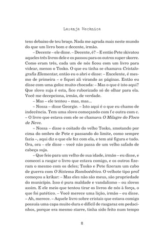 8
Laranja Mecanica^
tens debaixo de teu braço. Nada me agrada mais neste mundo
do que um livro bom e decente, irmão.
– Decente – ele disse. – Decente, é? – E então Pete skivatou
aqueles três livros dele e os passou para os outros super skorre.
Como eram três, cada um de nós ficou com um livro para
videar, menos o Tosko. O que eu tinha se chamava Cristalo-
grafia Elementar, então eu o abri e disse: – Excelente, é mes-
mo de primeira – e fiquei ali virando as páginas. Então eu
disse com uma goloz muito chocada: – Mas o que é isto aqui?
Que slovo suja é esta, fico ruborizado só de olhar para ela.
Você me decepciona, irmão, de verdade.
– Mas – ele tentou – mas, mas...
– Nossa – disse Georgie. – Isto aqui é o que eu chamo de
indecência. Tem uma slovo começando com f e outra com c.
– O livro que estava com ele se chamava O Milagre do Floco
de Neve.
– Nossa – disse o coitado do velho Tosko, smotando por
cima do ombro de Pete e passando do limite, como sempre
fazia –, aqui diz o que ele fez com ela, e tem até figura e tudo.
Ora, ora – ele disse – você não passa de um velho safado de
cabeça suja.
– Que feio para um velho de sua idade, irmão – eu disse, e
comecei a rasgar o livro que estava comigo, e os outros fize-
ram o mesmo com os deles; Tosko e Pete fizeram um cabo
de guerra com O Sistema Romboédrico. O velhote tipo prof
começou a krikar: – Mas eles não são meus, são propriedade
do município. Isso é pura maldade e vandalismo – ou slovos
assim. E ele meio que tentou tirar os livros de nós à força, o
que foi patético. – Você merece uma lição, irmão – eu disse.
– Ah, merece. – Aquele livro sobre cristais que estava comigo
possuía uma capa muito dura e difícil de rasgaraz em pedaci-
nhos, porque era mesmo starre, tinha sido feito num tempo
 