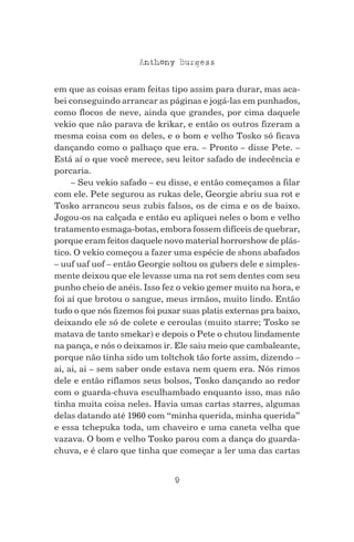 9
Anthony Burgess
em que as coisas eram feitas tipo assim para durar, mas aca-
bei conseguindo arrancar as páginas e jogá-las em punhados,
como flocos de neve, ainda que grandes, por cima daquele
vekio que não parava de krikar, e então os outros fizeram a
mesma coisa com os deles, e o bom e velho Tosko só ficava
dançando como o palhaço que era. – Pronto – disse Pete. –
Está aí o que você merece, seu leitor safado de indecência e
porcaria.
– Seu vekio safado – eu disse, e então começamos a filar
com ele. Pete segurou as rukas dele, Georgie abriu sua rot e
Tosko arrancou seus zubis falsos, os de cima e os de baixo.
Jogou-os na calçada e então eu apliquei neles o bom e velho
tratamento esmaga-botas, embora fossem difíceis de quebrar,
porque eram feitos daquele novo material horrorshow de plás-
tico. O vekio começou a fazer uma espécie de shons abafados
– uuf uaf uof – então Georgie soltou os gubers dele e simples-
mente deixou que ele levasse uma na rot sem dentes com seu
punho cheio de anéis. Isso fez o vekio gemer muito na hora, e
foi aí que brotou o sangue, meus irmãos, muito lindo. Então
tudo o que nós fizemos foi puxar suas platis externas pra baixo,
deixando ele só de colete e ceroulas (muito starre; Tosko se
matava de tanto smekar) e depois o Pete o chutou lindamente
na pança, e nós o deixamos ir. Ele saiu meio que cambaleante,
porque não tinha sido um toltchok tão forte assim, dizendo –
ai, ai, ai – sem saber onde estava nem quem era. Nós rimos
dele e então riflamos seus bolsos, Tosko dançando ao redor
com o guarda-chuva esculhambado enquanto isso, mas não
tinha muita coisa neles. Havia umas cartas starres, algumas
delas datando até 1960 com “minha querida, minha querida”
e essa tchepuka toda, um chaveiro e uma caneta velha que
vazava. O bom e velho Tosko parou com a dança do guarda-
chuva, e é claro que tinha que começar a ler uma das cartas
 