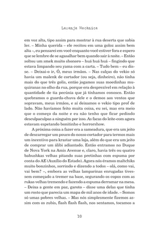 10
Laranja Mecanica^
em voz alta, tipo assim para mostrar à rua deserta que sabia
ler. – Minha querida – ele recitou em uma goloz assim bem
alta –, eu pensarei em você enquanto você estiver fora e espero
que se lembre de se agasalhar bem quando sair à noite. – Então
soltou um smek muito shonoro – huá huá huá – fingindo que
estava limpando seu yama com a carta. – Tudo bem – eu dis-
se. – Deixai-o ir, Ó, meus irmãos. – Nas calças do vekio só
havia um malenk de cortador (ou seja, dinheiro), não tinha
mais do que três golis, então jogamos suas moedinhas mu-
quiranas no olho da rua, porque era desprezível em relação à
quantidade de tia pecúnia que já tínhamos conosco. Então
quebramos o guarda-chuva dele e o demos aos ventos que
sopravam, meus irmãos, e aí deixamos o vekio tipo prof de
lado. Não havíamos feito muita coisa, eu sei, mas era meio
que o começo da noite e eu não tenho que ficar pedindo
desculpaculpas a ninguém por isso. As facas do leite-com agora
estavam espetando bonitinho e horrorshow.
A próxima coisa a fazer era a sameadura, que era um jeito
de descarregar um pouco do nosso cortador para termos mais
um incentivo para krastar uma loja, além do que era um jeito
de comprar um álibi adiantado. Então entramos no Duque
de Nova York na Amis Avenue e, claro, havia três ou quatro
babushkas velhas pitando suas pretinhas com espuma por
conta do AE (Auxílio do Estado). Agora nós éramos maltchiks
muito bonzinhos, sorrindo e dizendo a todos – olá, como vai,
vai bem? –, embora as velhas lamparinas enrugadas tives-
sem começado a tremer na base, segurando os copos com as
rukas velhas tremendo e fazendo a espuma derramar na mesa.
– Deixa a gente em paz, garoto – disse uma delas que tinha
um rosto que parecia um mapa de mil anos de idade. – Somos
só umas pobres velhas. – Mas nós simplesmente fizemos as-
sim com os zubis, flash flash flash, nos sentamos, tocamos a
 