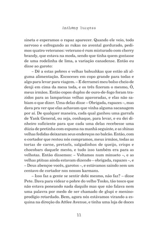 11
Anthony Burgess
sineta e esperamos o rapaz aparecer. Quando ele veio, todo
nervoso e esfregando as rukas no avental gordurado, pedi-
mos quatro veteranos: veterano é rum misturado com cherry
brandy, que estava na moda, sendo que tinha quem gostasse
de uma rodelinha de lima, a variação canadense. Então eu
disse ao garoto:
– Dê a estas pobres e velhas babushkas que estão ali al-
guma alimentação. Escoceses em copo grande para todas e
algo para levar para viagem. – E derramei meu bolso cheio de
denji em cima da mesa toda, e os três fizeram o mesmo, Ó,
meus irmãos. Então copos duplos de ouro-de-fogo foram tra-
zidos para as lamparinas velhas apavoradas, e elas não sa-
biam o que dizer. Uma delas disse – Obrigada, rapazes –, mas
dava pra ver que elas achavam que vinha alguma sacanagem
por aí. De qualquer maneira, cada qual ganhou uma garrafa
de Yank General, ou seja, conhaque, para levar, e eu dei di-
nheiro suficiente para que cada uma delas recebesse uma
dúzia de pretinha com espuma na manhã seguinte, e as shinas
velhas fedidas deixaram seus endereços no balcão. Então, com
o cortador que restou nós compramos, meus irmãos, todas as
tortas de carne, pretzels, salgadinhos de queijo, crisps e
chocobars daquele mesto, e tudo isso também era para as
velhotas. Então dissemos: – Voltamos num minueto –, e as
velhas ptitsas ainda estavam dizendo – obrigada, rapazes –, e
– Deus abençoe vocês, garotos –, e estávamos saindo sem um
centavo de cortador nos nossos karmans.
– Isso faz a gente se sentir dobi mesmo, não faz? – disse
Pete. Dava para videar o pobre do velho Tosko, tão tosco que
não estava poneando nada daquilo mas que não falava nem
uma palavra por medo de ser chamado de glupi e menino-
prodígio retardado. Bem, agora nós estávamos virando a es-
quina na direção da Attlee Avenue, e tinha uma loja de doces
 