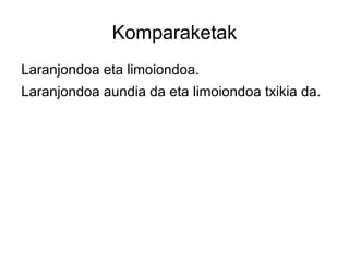 Komparaketak
Laranjondoa eta limoiondoa.
Laranjondoa aundia da eta limoiondoa txikia da.
 